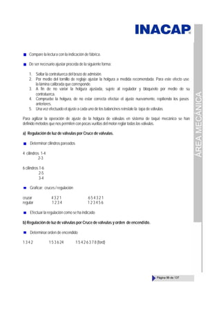 ÁREA
MECÁNICA
Página 99 de 137
Compare la lectura con la indicación de fábrica.
De ser necesario ajustar proceda de la siguiente forma:
1. Soltar la contratuerca del brazo de admisión.
2. Por medio del tornillo de reglaje ajustar la holgura a medida recomendada. Para este efecto use
la lámina calibrada que corresponde.
3. A fin de no variar la holgura ajustada, sujete al regulador y bloquéelo por medio de su
contratuerca.
4. Compruebe la holgura, de no estar correcta efectúe el ajuste nuevamente, repitiendo los pasos
anteriores.
5. Una vez efectuado el ajuste a cada uno de los balancines reinstale la tapa de válvulas.
Para agilizar la operación de ajuste de la holgura de válvulas en sistema de taqué mecánico se han
definido métodos que nos permiten con pocas vueltas del motor reglar todas las válvulas.
a) Regulación de luz de válvulas por Cruce de válvulas.
Determinar cilindros pareados
4 cilindros 1-4
2-3
6 cilindros 1-6
2-5
3-4
Graficar: cruces / regulación
cruzar 4 3 2 1 6 5 4 3 2 1
regular 1 2 3 4 1 2 3 4 5 6
Efectuar la regulación como se ha indicado
b) Regulación de luz de válvulas por Cruce de válvulas y orden de encendido.
Determinar orden de encendido
1 3 4 2 1 5 3 6 24 1 5 4 2 6 3 7 8 (ford)
 
