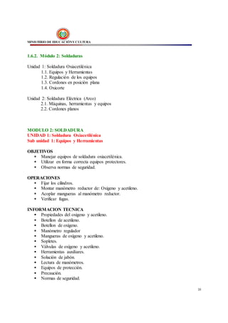 MINISTERIO DE EDUCACIÓNY CULTURA
16
1.6.2. Módulo 2: Soldaduras
Unidad 1: Soldadura Oxiacetilénica
1.1. Equipos y Herramientas
1.2. Regulación de los equipos
1.3. Cordones en posición plana
1.4. Oxicorte
Unidad 2: Soldadura Eléctrica (Arco)
2.1. Máquinas, herramientas y equipos
2.2. Cordones planos
MODULO 2: SOLDADURA
UNIDAD 1: Soldadura Oxiacetilénica
Sub unidad 1: Equipos y Herramientas
OBJETIVOS
 Manejar equipos de soldadura oxiacetilénica.
 Utilizar en forma correcta equipos protectores.
 Observa normas de seguridad.
OPERACIONES
 Fijar los cilindros.
 Montar manómetro reductor de: Oxígeno y acetileno.
 Acoplar mangueras al manómetro reductor.
 Verificar fugas.
INFORMACION TECNICA
 Propiedades del oxigeno y acetileno.
 Botellon de acetileno.
 Botellon de oxígeno.
 Manómetro regulador
 Mangueras de oxígeno y acetileno.
 Sopletes.
 Válvulas de oxígeno y acetileno.
 Herramientas auxiliares.
 Solución de jabón.
 Lectura de manómetros.
 Equipos de protección.
 Precaución.
 Normas de seguridad.
 
