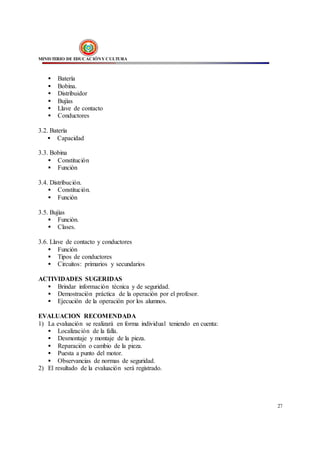 MINISTERIO DE EDUCACIÓNY CULTURA
27
 Batería
 Bobina.
 Distribuidor
 Bujías
 Llave de contacto
 Conductores
3.2. Batería
 Capacidad
3.3. Bobina
 Constitución
 Función
3.4. Distribución.
 Constitución.
 Función
3.5. Bujías
 Función.
 Clases.
3.6. Llave de contacto y conductores
 Función
 Tipos de conductores
 Circuitos: primarios y secundarios
ACTIVIDADES SUGERIDAS
 Brindar información técnica y de seguridad.
 Demostración práctica de la operación por el profesor.
 Ejecución de la operación por los alumnos.
EVALUACION RECOMENDADA
1) La evaluación se realizará en forma individual teniendo en cuenta:
 Localización de la falla.
 Desmontaje y montaje de la pieza.
 Reparación o cambio de la pieza.
 Puesta a punto del motor.
 Observancias de normas de seguridad.
2) El resultado de la evaluación será registrado.
 