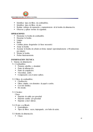 MINISTERIO DE EDUCACIÓNY CULTURA
49
 Identificar tipos de filtros de combustibles.
 Identificar tipos de filtros de aire.
 Realizar trabajos de reparación y mantenimiento de la bomba de alimentación.
 Observar y aplicar normas de seguridad.
OPERACIONES
 Desmontar la bomba de combustible.
 Desarmar la bomba
 Limpiar
 Medir
 Cambiar piezas desgastadas (si fuese necesario)
 Armar la bomba
 Accionar la bomba de cebado en forma manual (aproximadamente a 80 pulsaciones
por minuto)
 Montar la bomba
 Probar funcionamiento.
INFORMACION TECNICA
5. Sistema de alimentación
5.1. Combustibles:
 Potencia calorífica y densidad.
 Punto de inflamación.
 Punto de congelación.
 Viscosidad, azufre.
 Comparación con el motor naftero.
5.2. Filtros de combustibles:
 Clasificación
 Filtros simples con elementos de papel o cartón.
 Con tela metálica.
 De circuito.
5.3. Circuitos:
Clases
 Depósito de salida por gravedad
 Depósito auxiliar por gravedad
 Depósito a nivel inferior.
5.4. El aire y su filtrado
 Generalidades
 Tipos de filtros: secos, impregnado, con baño de aciete.
5.5. Bomba de alimentación
 Clases
 