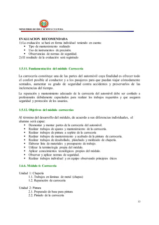 MINISTERIO DE EDUCACIÓNY CULTURA
53
EVALUACION RECOMENDADA
1) La evaluación se hará en forma individual teniendo en cuenta:
 Tipo de mantenimiento realizado
 Uso de instrumentos de precisión.
 Observancias de normas de seguridad.
2) El resultado de la evaluación será registrado
1.5.11. Fundamentación del módulo Carrocería
La carrocería constituye una de las partes del automóvil cuya finalidad es ofrecer todo
el confort posible al conductor y a los pasajeros para que puedan viajar cómodamente
sentados, aumentar su grado de seguridad contra accidentes y preservarlos de las
inclemencias del tiempo.
La reparación y mantenimiento adecuado de la carrocería del automóvil debe ser confiado a
profesionales debidamente capacitados para realizar los trabajos requeridos y que aseguren
seguridad y protección de los usuarios.
1.5.12. Objetivos del módulo carrocerías
Al término del desarrollo del módulo, de acuerdo a sus diferencias individuales, el
alumno será capaz:
 Desmontar y montar partes de la carrocería del automóvil.
 Realizar trabajos de ajustes y mantenimiento de la carrocería.
 Realizar trabajos de pintura a soplete de la carrocería
 Realizar trabajos de mantenimiento y acabado de la pintura de carrocería.
 Realizar trabajos de desabollado, planchado y moldeado de chapería.
 Elaborar lista de materiales y presupuesto de trabajo.
 Utilizar la terminología propia del módulo.
 Aplicar conocimientos tecnológicos propios del módulo.
 Observar y aplicar normas de seguridad.
 Realizar trabajos individual y en equipo observando principios éticos
1.6.6. Módulo 6: Carrocería
Unidad 1: Chapería
1.1. Trabajos en láminas de metal (chapas)
1.2. Reparación de carrocería
Unidad 2: Pintura
2.1. Preparado de base para pintura
2.2. Pintado de la carrocería
 