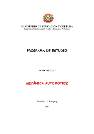 MINISTERIO DE EDUCACIÓN Y CULTURA
 Departamento de Educación Técnica y Formación Profesional




    PROGRAMA DE ESTUDIO




                   ESPECIALIDAD




   MECÁNICA AUTOMOTRIZ




                Asunción - Paraguay

                          1987
 