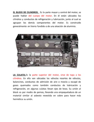 EL BLOCK DE CILINDROS. Es la parte mayor y central del motor, se
puede hablar del cuerpo del motor. En él están ubicados los
cilindros y conductos de refrigeración y lubricación, junto al cual se
agrupan los demás componentes del motor. Es construido
generalmente en hierro fundido o de una aleación de aluminio.
LA CULATA.Es la parte superior del motor, sirve de tapa a los
cilindros. En ella van ubicadas las válvulas resortes de válvulas,
balancines, conductos de admisión de aire o mezcla y escapé de
gases quemados como también conductos de lubricación y
refrigeración, en algunas culatas llevan ejes de levas. Su unión al
block es por medio de pernos, llevando una empaquetadura de un
material similar al asbesto revestida en cobre para hacer más
hermética su unión.
 