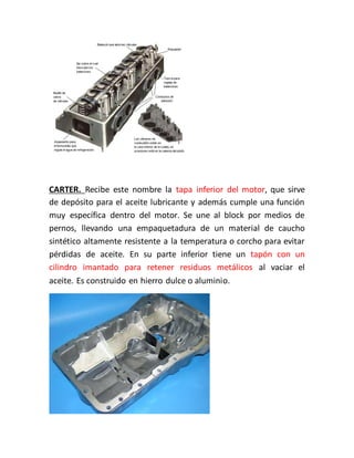 CARTER. Recibe este nombre la tapa inferior del motor, que sirve
de depósito para el aceite lubricante y además cumple una función
muy específica dentro del motor. Se une al block por medios de
pernos, llevando una empaquetadura de un material de caucho
sintético altamente resistente a la temperatura o corcho para evitar
pérdidas de aceite. En su parte inferior tiene un tapón con un
cilindro imantado para retener residuos metálicos al vaciar el
aceite. Es construido en hierro dulce o aluminio.
 