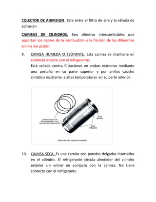 COLECTOR DE ADMISION Esta entre el filtro de aire y la válvula de
admisión
CAMISAS DE CILINDROS. Son cilindros intercambiables que
soportan los rigores de la combustión y la fricción de los diferentes
anillos del pistón.
9. CAMISA HUMEDA O FLOTANTE. Esta camisa se mantiene en
contacto directo con el refrigerante.
Está sellada contra filtraciones en ambos extremos mediante
una pestaña en su parte superior y por anillos caucho
sintético resistente a altas temperaturas en su parte inferior.
10. CAMISA SECA. Es una camisa con paredes delgadas insertadas
en el cilindro. El refrigerante circula alrededor del cilindro
exterior sin entrar en contacto con la camisa. No tiene
contacto con el refrigerante
 