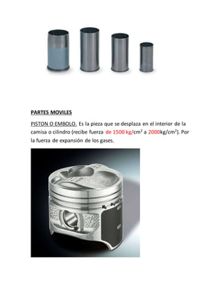 PARTES MOVILES
PISTON O EMBOLO. Es la pieza que se desplaza en el interior de la
camisa o cilindro (recibe fuerza de 1500 kg/cm2 a 2000kg/cm2). Por
la fuerza de expansión de los gases.
 
