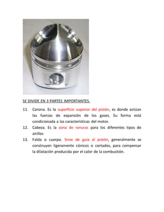 SE DIVIDE EN 3 PARTES IMPORTANTES.
11. Corona. Es la superficie superior del pistón, es donde actúan
las fuerzas de expansión de los gases. Su forma está
condicionada a las características del motor.
12. Cabeza. Es la zona de ranuras para los diferentes tipos de
anillos
13. Falda o cuerpo. Sirve de guía al pistón, generalmente se
construyen ligeramente cónicos o cortados, para compensar
la dilatación producida por el calor de la combustión.
 