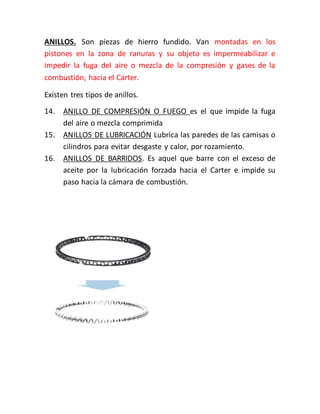 ANILLOS. Son piezas de hierro fundido. Van montadas en los
pistones en la zona de ranuras y su objeto es impermeabilizar e
impedir la fuga del aire o mezcla de la compresión y gases de la
combustión, hacia el Carter.
Existen tres tipos de anillos.
14. ANILLO DE COMPRESIÓN O FUEGO es el que impide la fuga
del aire o mezcla comprimida
15. ANILLOS DE LUBRICACIÓN Lubrica las paredes de las camisas o
cilindros para evitar desgaste y calor, por rozamiento.
16. ANILLOS DE BARRIDOS. Es aquel que barre con el exceso de
aceite por la lubricación forzada hacia el Carter e impide su
paso hacia la cámara de combustión.
 