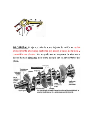 EJE CIGÜEÑAL. Es eje acodado de acero forjado. Su misión es recibir
el movimiento alternativo rectilíneo del pistón a través de la biela y
convertirlo en circular. Va apoyado en un conjunto de descansos
que se llaman bancadas, que forma cuerpo con la parte inferior del
block.
 