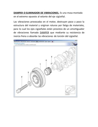DAMPER O ELIMINADOR DE VIBRACIONES. Es una masa montada
en el extremo opuesto al volante del eje cigüeñal.
Las vibraciones provocadas en el motor, destruyen poco a poco la
estructura del material y originan roturas por fatiga de materiales,
para lo cual los ejes cigüeñales están provistos de un amortiguador
de vibraciones llamado DAMPER que mediante su resistencia de
inercia frena o absorbe las vibraciones de torsión del cigüeñal.
 