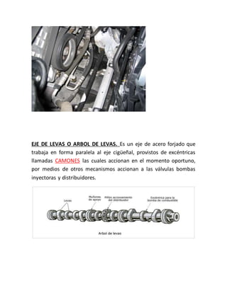 EJE DE LEVAS O ARBOL DE LEVAS. Es un eje de acero forjado que
trabaja en forma paralela al eje cigüeñal, provistos de excéntricas
llamadas CAMONES las cuales accionan en el momento oportuno,
por medios de otros mecanismos accionan a las válvulas bombas
inyectoras y distribuidores.
 