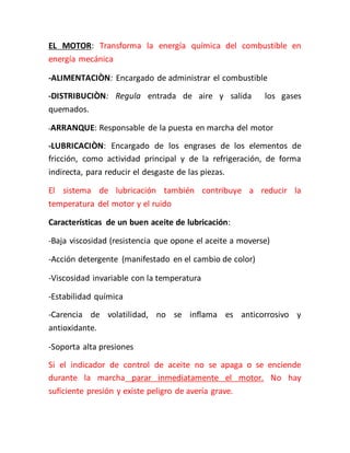 EL MOTOR: Transforma la energía química del combustible en
energía mecánica
-ALIMENTACIÒN: Encargado de administrar el combustible
-DISTRIBUCIÒN: Regula entrada de aire y salida los gases
quemados.
-ARRANQUE: Responsable de la puesta en marcha del motor
-LUBRICACIÒN: Encargado de los engrases de los elementos de
fricción, como actividad principal y de la refrigeración, de forma
indirecta, para reducir el desgaste de las piezas.
El sistema de lubricación también contribuye a reducir la
temperatura del motor y el ruido
Características de un buen aceite de lubricación:
-Baja viscosidad (resistencia que opone el aceite a moverse)
-Acción detergente (manifestado en el cambio de color)
-Viscosidad invariable con la temperatura
-Estabilidad química
-Carencia de volatilidad, no se inflama es anticorrosivo y
antioxidante.
-Soporta alta presiones
Si el indicador de control de aceite no se apaga o se enciende
durante la marcha parar inmediatamente el motor. No hay
suficiente presión y existe peligro de avería grave.
 