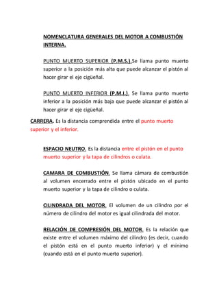 NOMENCLATURA GENERALES DEL MOTOR A COMBUSTIÓN
INTERNA.
PUNTO MUERTO SUPERIOR (P.M.S.).Se llama punto muerto
superior a la posición más alta que puede alcanzar el pistón al
hacer girar el eje cigüeñal.
PUNTO MUERTO INFERIOR (P.M.I.). Se llama punto muerto
inferior a la posición más baja que puede alcanzar el pistón al
hacer girar el eje cigüeñal.
CARRERA. Es la distancia comprendida entre el punto muerto
superior y el inferior.
ESPACIO NEUTRO. Es la distancia entre el pistón en el punto
muerto superior y la tapa de cilindros o culata.
CAMARA DE COMBUSTIÓN. Se llama cámara de combustión
al volumen encerrado entre el pistón ubicado en el punto
muerto superior y la tapa de cilindro o culata.
CILINDRADA DEL MOTOR. El volumen de un cilindro por el
número de cilindro del motor es igual cilindrada del motor.
RELACIÓN DE COMPRESIÓN DEL MOTOR. Es la relación que
existe entre el volumen máximo del cilindro (es decir, cuando
el pistón está en el punto muerto inferior) y el mínimo
(cuando está en el punto muerto superior).
 