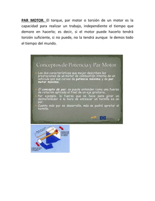 PAR MOTOR. El torque, par motor o torsión de un motor es la
capacidad para realizar un trabajo, independiente el tiempo que
demore en hacerlo; es decir, si el motor puede hacerlo tendrá
torsión suficiente, si no puede, no la tendrá aunque le demos todo
el tiempo del mundo.
 