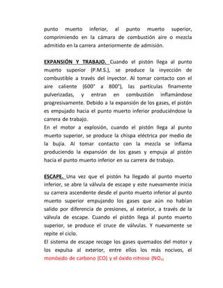 punto muerto inferior, al punto muerto superior,
comprimiendo en la cámara de combustión aire o mezcla
admitido en la carrera anteriormente de admisión.
EXPANSIÓN Y TRABAJO. Cuando el pistón llega al punto
muerto superior (P.M.S.), se produce la inyección de
combustible a través del inyector. Al tomar contacto con el
aire caliente (600° a 800°), las partículas finamente
pulverizadas, y entran en combustión inflamándose
progresivamente. Debido a la expansión de los gases, el pistón
es empujado hacia el punto muerto inferior produciéndose la
carrera de trabajo.
En el motor a explosión, cuando el pistón llega al punto
muerto superior, se produce la chispa eléctrica por medio de
la bujía. Al tomar contacto con la mezcla se inflama
produciendo la expansión de los gases y empuja al pistón
hacia el punto muerto inferior en su carrera de trabajo.
ESCAPE. Una vez que el pistón ha llegado al punto muerto
inferior, se abre la válvula de escape y este nuevamente inicia
su carrera ascendente desde el punto muerto inferior al punto
muerto superior empujando los gases que aún no habían
salido por diferencia de presiones, al exterior, a través de la
válvula de escape. Cuando el pistón llega al punto muerto
superior, se produce el cruce de válvulas. Y nuevamente se
repite el ciclo.
El sistema de escape recoge los gases quemados del motor y
los expulsa al exterior, entre ellos los más nocivos, el
monóxido de carbono (CO) y el óxido nitroso (NOx)
 