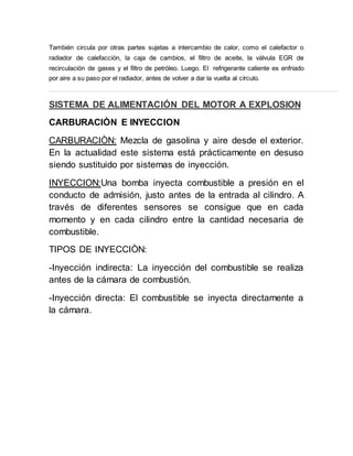 También circula por otras partes sujetas a intercambio de calor, como el calefactor o
radiador de calefacción, la caja de cambios, el filtro de aceite, la válvula EGR de
recirculación de gases y el filtro de petróleo. Luego. El refrigerante caliente es enfriado
por aire a su paso por el radiador, antes de volver a dar la vuelta al círculo.
SISTEMA DE ALIMENTACIÓN DEL MOTOR A EXPLOSION
CARBURACIÒN E INYECCION
CARBURACIÒN: Mezcla de gasolina y aire desde el exterior.
En la actualidad este sistema está prácticamente en desuso
siendo sustituido por sistemas de inyección.
INYECCION:Una bomba inyecta combustible a presión en el
conducto de admisión, justo antes de la entrada al cilindro. A
través de diferentes sensores se consigue que en cada
momento y en cada cilindro entre la cantidad necesaria de
combustible.
TIPOS DE INYECCIÒN:
-Inyección indirecta: La inyección del combustible se realiza
antes de la cámara de combustión.
-Inyección directa: El combustible se inyecta directamente a
la cámara.
 