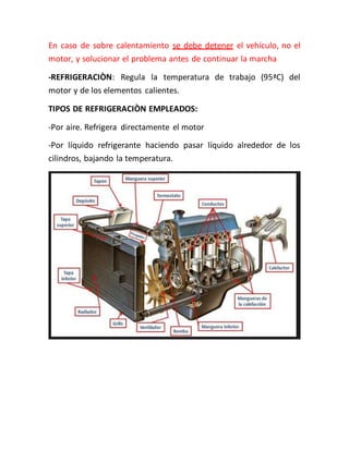 En caso de sobre calentamiento se debe detener el vehículo, no el
motor, y solucionar el problema antes de continuar la marcha
-REFRIGERACIÒN: Regula la temperatura de trabajo (95ªC) del
motor y de los elementos calientes.
TIPOS DE REFRIGERACIÒN EMPLEADOS:
-Por aire. Refrigera directamente el motor
-Por líquido refrigerante haciendo pasar líquido alrededor de los
cilindros, bajando la temperatura.
 