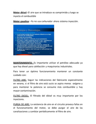 Motor diésel:-El aire que se introduce es comprimido y luego se
inyecta el combustible
Motor gasolina: -Ya no usa carburador ahora sistema inyección.
MANTENIMIENTO: Es importante utilizar el petróleo adecuado ya
que hay diesel para calefacción y maquinarias industriales.
Para tener un óptimo funcionamiento mantener un constante
cuidado con:
FILTRO AIRE: Seguir las indicaciones del fabricante especialmente
en verano, si el filtro de aire está sucio se aspira menos oxígeno y
para mantener la potencia se consume más combustible y hay
mayor contaminación.
FILTRO DIESEL: El filtrado del diésel es muy importante por los
inyectores.
PURGA DE AIRE: La existencia de aire en el circuito provoca fallas en
el funcionamiento del motor, se debe purgar el aire de las
canalizaciones y cambiar periódicamente el filtro de aire.
 