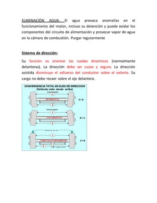 ELIMINACIÒN AGUA: El agua provoca anomalías en el
funcionamiento del motor, incluso su detención y puede oxidar los
componentes del circuito de alimentación y provocar vapor de agua
en la cámara de combustión. Purgar regularmente
Sistema de dirección:
Su función es orientar las ruedas directrices (normalmente
delanteras). La dirección debe ser suave y segura. La dirección
asistida disminuye el esfuerzo del conductor sobre el volante. Su
carga no debe recaer sobre el eje delantero.
 