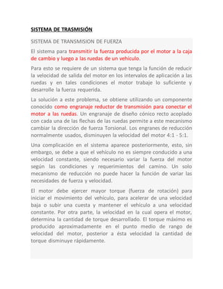 SISTEMA DE TRASMISIÓN
SISTEMA DE TRANSMISION DE FUERZA
El sistema para transmitir la fuerza producida por el motor a la caja
de cambio y luego a las ruedas de un vehículo.
Para esto se requiere de un sistema que tenga la función de reducir
la velocidad de salida del motor en los intervalos de aplicación a las
ruedas y en tales condiciones el motor trabaje lo suficiente y
desarrolle la fuerza requerida.
La solución a este problema, se obtiene utilizando un componente
conocido como engranaje reductor de transmisión para conectar el
motor a las ruedas. Un engranaje de diseño cónico recto acoplado
con cada una de las flechas de las ruedas permite a este mecanismo
cambiar la dirección de fuerza Torsional. Los engranes de reducción
normalmente usados, disminuyen la velocidad del motor 4:1 - 5:1.
Una complicación en el sistema aparece posteriormente, esto, sin
embargo, se debe a que el vehículo no es siempre conducido a una
velocidad constante, siendo necesario variar la fuerza del motor
según las condiciones y requerimientos del camino. Un solo
mecanismo de reducción no puede hacer la función de variar las
necesidades de fuerza y velocidad.
El motor debe ejercer mayor torque (fuerza de rotación) para
iniciar el movimiento del vehículo, para acelerar de una velocidad
baja o subir una cuesta y mantener el vehículo a una velocidad
constante. Por otra parte, la velocidad en la cual opera el motor,
determina la cantidad de torque desarrollado. El torque máximo es
producido aproximadamente en el punto medio de rango de
velocidad del motor, posterior a ésta velocidad la cantidad de
torque disminuye rápidamente.
 