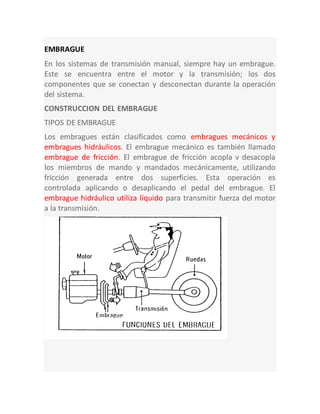 EMBRAGUE
En los sistemas de transmisión manual, siempre hay un embrague.
Este se encuentra entre el motor y la transmisión; los dos
componentes que se conectan y desconectan durante la operación
del sistema.
CONSTRUCCION DEL EMBRAGUE
TIPOS DE EMBRAGUE
Los embragues están clasificados como embragues mecánicos y
embragues hidráulicos. El embrague mecánico es también llamado
embrague de fricción. El embrague de fricción acopla v desacopla
los miembros de mando y mandados mecánicamente, utilizando
fricción generada entre dos superficies. Esta operación es
controlada aplicando o desaplicando el pedal del embrague. El
embrague hidráulico utiliza líquido para transmitir fuerza del motor
a la transmisión.
 