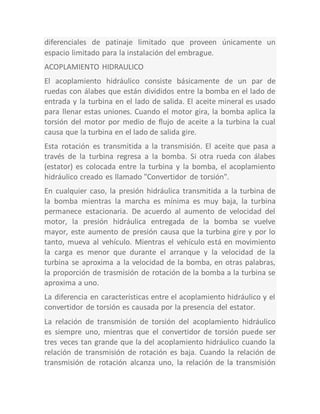 diferenciales de patinaje limitado que proveen únicamente un
espacio limitado para la instalación del embrague.
ACOPLAMIENTO HIDRAULICO
El acoplamiento hidráulico consiste básicamente de un par de
ruedas con álabes que están divididos entre la bomba en el lado de
entrada y la turbina en el lado de salida. El aceite mineral es usado
para llenar estas uniones. Cuando el motor gira, la bomba aplica la
torsión del motor por medio de flujo de aceite a la turbina la cual
causa que la turbina en el lado de salida gire.
Esta rotación es transmitida a la transmisión. El aceite que pasa a
través de la turbina regresa a la bomba. Si otra rueda con álabes
(estator) es colocada entre la turbina y la bomba, el acoplamiento
hidráulico creado es llamado "Convertidor de torsión".
En cualquier caso, la presión hidráulica transmitida a la turbina de
la bomba mientras la marcha es mínima es muy baja, la turbina
permanece estacionaria. De acuerdo al aumento de velocidad del
motor, la presión hidráulica entregada de la bomba se vuelve
mayor, este aumento de presión causa que la turbina gire y por lo
tanto, mueva al vehículo. Mientras el vehículo está en movimiento
la carga es menor que durante el arranque y la velocidad de la
turbina se aproxima a la velocidad de la bomba, en otras palabras,
la proporción de trasmisión de rotación de la bomba a la turbina se
aproxima a uno.
La diferencia en características entre el acoplamiento hidráulico y el
convertidor de torsión es causada por la presencia del estator.
La relación de transmisión de torsión del acoplamiento hidráulico
es siempre uno, mientras que el convertidor de torsión puede ser
tres veces tan grande que la del acoplamiento hidráulico cuando la
relación de transmisión de rotación es baja. Cuando la relación de
transmisión de rotación alcanza uno, la relación de la transmisión
 