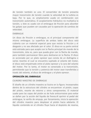de torsión también es uno. El convertidor de torsión presenta
mayor transmisión de torsión cuando la velocidad de la turbina es
baja. Por lo que, es ampliamente usado en combinación con
transmisión automática. El acoplamiento hidráulico no multiplica la
torsión, y éste es usado con el embrague de fricción para absorber
los golpes que pueden ser causados por la operación de cambios de
velocidad.
EMBRAGUE
Un disco de fricción o embrague, es el principal componente del
mismo embrague. La superficie de ambos lados del disco está
cubierta con un material especial para que resista la fricción y el
desgaste y no sea afectado por el calor. El disco en su parte central
está estriado para que acople con la flecha principal de mando de la
transmisión, ésta es, para que pueda girar con la flecha de mando,
pero también permanecer libre para deslizarse en la flecha. El disco
es accionado por un plato opresor que consta de un diafragma o
varios resortes el cual se encuentra sujetado al volante del motor,
el disco está empalmado entre el plato opresor y la cara del volante
del motor. Por lo tanto, el motor es conectado a la transmisión,
permitiendo que la torsión y potencia del motor sean transferidas a
través del volante, el disco de embrague y el plato opresor.
OPERACIÓN DEL EMBRAGUE
CILINDRO MAESTRO DE EMBRAGUE
El diseño de un cilindro maestro se ilustra en la figura. Incorporados
dentro de la estructura del cilindro se encuentran: el pistón, copas
del pistón, resorte de retorno y otros componentes. El material
usado para las copas del pistón es de hule anticorrosivo para evitar
se dañen por la acción del líquido de frenos.Al oprimir el pedal del
embrague, la varilla de empuje, por forzamiento, inicia la operación
del cilindro maestro para desplazar el pistón hacia adelante. El
líquido contenido en el cilindro fluye hacia el depósito de reserva,
 