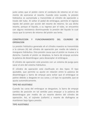 justo antes que el pistón cierre el conducto de retorno en el mo-
mento de acercarse al resorte. Cuando esto sucede, la presión
hidráulica es aumentada y transmitida al cilindro de operación a
través del tubo. Al soltar el pedal de embrague, permite el regreso
rápido del pistón por acción del resorte de retorno. Se usa dicho
resorte, porque el líquido, a su regreso por el tubo, se encuentra
con alguna resistencia disminuyendo la presión del líquido lo cual
causa que la carrera de retorno del pistón sea lenta.
CONSTRUCCION Y FUNCIONAMIENTO DEL CILINDRO DE
OPERACION
La presión hidráulica generada eh el cilindro maestro es transmitida
a la cámara (A) del cilindro de operación por medio de tubería y
manguera hidráulica. Esta presión causa que el pistón se mueva a la
derecha. Cuando el pistón se desplaza, la barra de empuje acciona
la palanca de desembrague para desacoplar el embrague.
El cilindro de operación está provisto con un sistema de purga para
sacar el aire del sistema hidráulico.
El cilindro de operación está clasificado en dos tipos: El tipo
ajustable, que permite su ajuste en relación entre la palanca de
desembrague y barra de empuje para evitar que el embrague se
patine debido a desgaste en sus caras; y el tipo no ajustable, que se
ajusta automáticamente.
TIPO NO AJUSTABLE
Cuando las caras del embrague se desgastan, la barra de empuje
cambia de posición en tal sentido para empujar a la palanca de
desembrague por medio de un resorte dentro del cilindro de
operación. Así, el cojinete (collarín) y resorte de diafragma se
mantienen bajo ligera presión.
TIPO AJUSTABLE
 