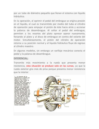 por un tubo de diámetro pequeño que llenan el sistema con líquido
hidráulico.
En la operación, al oprimir el pedal del embrague se origina presión
en el líquido, el cual es transmitido por medio del tubo al cilindro
de operación para empujar el pistón de éste hacia atrás y accionar
la palanca de desembrague. Al soltar el pedal del embrague,
permiten a los resortes del plato opresor operar nuevamente,
forzando al plato y al disco de embrague en contra del volante del
motor. Simultáneamente, el pistón del cilindro de operación
retorna a su posición normal y el líquido hidráulico fluye de regreso
al cilindro maestro.
En algunos modelos, sin embargo un varillaje mecánico conecta el
pedal y la palanca de desembrague.
DIFERENCIAL:
Transmite más movimiento a la rueda que presenta menor
resistencia, esta situación se produce solo en las curvas, ya que la
rueda exterior gira más de prisa porque presenta menor resistencia
que la interior
 