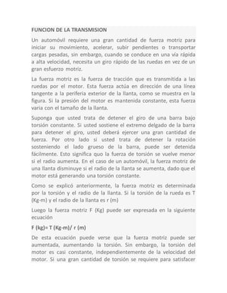 FUNCION DE LA TRANSMISION
Un automóvil requiere una gran cantidad de fuerza motriz para
iniciar su movimiento, acelerar, subir pendientes o transportar
cargas pesadas, sin embargo, cuando se conduce en una vía rápida
a alta velocidad, necesita un giro rápido de las ruedas en vez de un
gran esfuerzo motriz.
La fuerza motriz es la fuerza de tracción que es transmitida a las
ruedas por el motor. Esta fuerza actúa en dirección de una línea
tangente a la periferia exterior de la llanta, como se muestra en la
figura. Si la presión del motor es mantenida constante, esta fuerza
varia con el tamaño de la llanta.
Suponga que usted trata de detener el giro de una barra bajo
torsión constante. Si usted sostiene el extremo delgado de la barra
para detener el giro, usted deberá ejercer una gran cantidad de
fuerza. Por otro lado si usted trata de detener la rotación
sosteniendo el lado grueso de la barra, puede ser detenida
fácilmente. Esto significa quo la fuerza de torsión se vuelve menor
si el radio aumenta. En el caso de un automóvil, la fuerza motriz de
una llanta disminuye si el radio de la llanta se aumenta, dado que el
motor está generando una torsión constante.
Como se explicó anteriormente, la fuerza motriz es determinada
por la torsión y el radio de la llanta. Si la torsión de la rueda es T
(Kg-m) y el radio de la llanta es r (m)
Luego la fuerza motriz F (Kg) puede ser expresada en la siguiente
ecuación
F (kg)= T (Kg-m)/ r (m)
De esta ecuación puede verse que la fuerza motriz puede ser
aumentada, aumentando la torsión. Sin embargo, la torsión del
motor es casi constante, independientemente de la velocidad del
motor. Si una gran cantidad de torsión se requiere para satisfacer
 