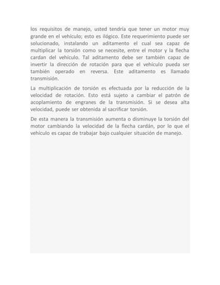 los requisitos de manejo, usted tendría que tener un motor muy
grande en el vehículo; esto es ilógico. Este requerimiento puede ser
solucionado, instalando un aditamento el cual sea capaz de
multiplicar la torsión como se necesite, entre el motor y la flecha
cardan del vehículo. Tal aditamento debe ser también capaz de
invertir la dirección de rotación para que el vehículo pueda ser
también operado en reversa. Este aditamento es llamado
transmisión.
La multiplicación de torsión es efectuada por la reducción de la
velocidad de rotación. Esto está sujeto a cambiar el patrón de
acoplamiento de engranes de la transmisión. Si se desea alta
velocidad, puede ser obtenida al sacrificar torsión.
De esta manera la transmisión aumenta o disminuye la torsión del
motor cambiando la velocidad de la flecha cardán, por lo que el
vehículo es capaz de trabajar bajo cualquier situación de manejo.
 