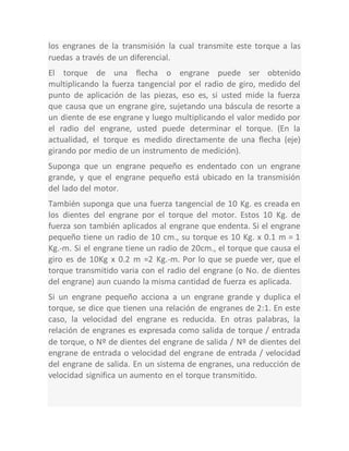 los engranes de la transmisión la cual transmite este torque a las
ruedas a través de un diferencial.
El torque de una flecha o engrane puede ser obtenido
multiplicando la fuerza tangencial por el radio de giro, medido del
punto de aplicación de las piezas, eso es, si usted mide la fuerza
que causa que un engrane gire, sujetando una báscula de resorte a
un diente de ese engrane y luego multiplicando el valor medido por
el radio del engrane, usted puede determinar el torque. (En la
actualidad, el torque es medido directamente de una flecha (eje)
girando por medio de un instrumento de medición).
Suponga que un engrane pequeño es endentado con un engrane
grande, y que el engrane pequeño está ubicado en la transmisión
del lado del motor.
También suponga que una fuerza tangencial de 10 Kg. es creada en
los dientes del engrane por el torque del motor. Estos 10 Kg. de
fuerza son también aplicados al engrane que endenta. Si el engrane
pequeño tiene un radio de 10 cm., su torque es 10 Kg. x 0.1 m = 1
Kg.-m. Si el engrane tiene un radio de 20cm., el torque que causa el
giro es de 10Kg x 0.2 m =2 Kg.-m. Por lo que se puede ver, que el
torque transmitido varia con el radio del engrane (o No. de dientes
del engrane) aun cuando la misma cantidad de fuerza es aplicada.
Si un engrane pequeño acciona a un engrane grande y duplica el
torque, se dice que tienen una relación de engranes de 2:1. En este
caso, la velocidad del engrane es reducida. En otras palabras, la
relación de engranes es expresada como salida de torque / entrada
de torque, o Nº de dientes del engrane de salida / Nº de dientes del
engrane de entrada o velocidad del engrane de entrada / velocidad
del engrane de salida. En un sistema de engranes, una reducción de
velocidad significa un aumento en el torque transmitido.
 