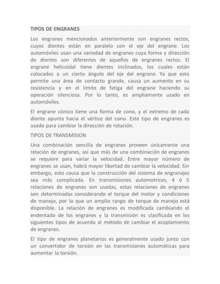 TIPOS DE ENGRANES
Los engranes mencionados anteriormente son engranes rectos,
cuyos dientes están en paralelo con el eje del engrane. Los
automóviles usan una variedad de engranes cuya forma y dirección
de dientes son diferentes de aquellos de engranes rectos. El
engrane helicoidal tiene dientes inclinados, los cuales están
colocados a un cierto ángulo del eje del engrane. Ya que esto
permite una área de contacto grande, causa un aumento en su
resistencia y en el límite de fatiga del engrane haciendo su
operación silenciosa. Por lo tanto, es ampliamente usado en
automóviles.
El engrane cónico tiene una forma de cono, y el extremo de cada
diente apunta hacia el vértice del cono. Este tipo de engranes es
usado para cambiar la dirección de rotación.
TIPOS DE TRANSMISION
Una combinación sencilla de engranes proveen únicamente una
relación de engranes, así que más de una combinación de engranes
se requiere para variar la velocidad. Entre mayor número de
engranes se usan, habrá mayor libertad de cambiar la velocidad. Sin
embargo, esto causa que la construcción del sistema de engranajes
sea más complicada. En transmisiones automotrices, 4 ó 5
relaciones de engranes son usadas, estas relaciones de engranes
son determinadas considerando el torque del motor y condiciones
de manejo, por lo que un amplio rango de torque de manejo está
disponible. La relación de engranes es modificada cambiando el
endentado de los engranes y la transmisión es clasificada en los
siguientes tipos de acuerdo al método de cambiar el acoplamiento
de engranes.
El tipo de engranes planetarios es generalmente usado junto con
un convertidor de torsión en las transmisiones automáticas para
aumentar la torsión.
 