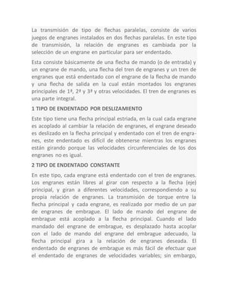 La transmisión de tipo de flechas paralelas, consiste de varios
juegos de engranes instalados en dos flechas paralelas. En este tipo
de transmisión, la relación de engranes es cambiada por la
selección de un engrane en particular para ser endentado.
Esta consiste básicamente de una flecha de mando (o de entrada) y
un engrane de mando, una flecha del tren de engranes y un tren de
engranes que está endentado con el engrane de la flecha de mando
y una flecha de salida en la cual están montados los engranes
principales de 1ª, 2ª y 3ª y otras velocidades. El tren de engranes es
una parte integral.
1 TIPO DE ENDENTADO POR DESLIZAMIENTO
Este tipo tiene una flecha principal estriada, en la cual cada engrane
es acoplado al cambiar la relación de engranes, el engrane deseado
es deslizado en la flecha principal y endentado con el tren de engra-
nes, este endentado es difícil de obtenerse mientras los engranes
están girando porque las velocidades circunferenciales de los dos
engranes no es igual.
2 TIPO DE ENDENTADO CONSTANTE
En este tipo, cada engrane está endentado con el tren de engranes.
Los engranes están libres al girar con respecto a la flecha (eje)
principal, y giran a diferentes velocidades, correspondiendo a su
propia relación de engranes. La transmisión de torque entre la
flecha principal y cada engrane, es realizado por medio de un par
de engranes de embrague. El lado de mando del engrane de
embrague está acoplado a la flecha principal. Cuando el lado
mandado del engrane de embrague, es desplazado hasta acoplar
con el lado de mando del engrane del embrague adecuado, la
flecha principal gira a la relación de engranes deseada. El
endentado de engranes de embrague es más fácil de efectuar que
el endentado de engranes de velocidades variables; sin embargo,
 