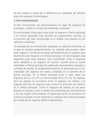 no son suaves a causa de la diferencia en velocidad de rotación
entre los engranes de embrague.
3 TIPO SINCRONIZADO
El tipo sincronizado usa sincronizadores en lugar de engranes de
embrague, usados en el tipo de endentado constante.
El sincronizador actúa para hacer girar el engrane y flecha principal
a la misma velocidad. Esto permite un acoplamiento sencillo. La
transmisión del tipo sincronizada es el diseño más popular en los
vehículos modernos.
Un ejemplo de una transmisión adoptada en vehículos de Nissan es
la que se muestra posteriormente. Un cojinete está provisto entre
cada engrane y la flecha principal, permitiendo que el engrane gire
libremente con respecto a la flecha principal. Un sincronizador está
dispuesto para cada engrane. Esta transmisión tiene 4 engranes
hacia adelante y un engrane de reversa. Cuando está en cuarta
velocidad, la flecha principal de salida está directamente acoplada a
la flecha de mando. El acoplamiento directo es efectuado por el sin-
cronizador del engrane de cuarta, instalado en el extremo de la
flecha principal. En la flecha principal junto a este, están los
engranes de 3a, 2ª y 1ª y el sincronizador de la 1ª y 2a. Un engrane
loco de reversa se encuentra entre el engrane de reversa y el
engrane del tren de engranes para invertir la dirección de rotación
de la flecha principal. Como el engrane de reversa se usa poco
durante el manejo, tiene el diseño de endentado por deslizamiento
y no usa ningún sincronizador. El engranaje sin-fin se encuentra en
la flecha principal, el cual transmite la rotación de la flecha principal
por medio de un engrane piñón al velocímetro.
 
