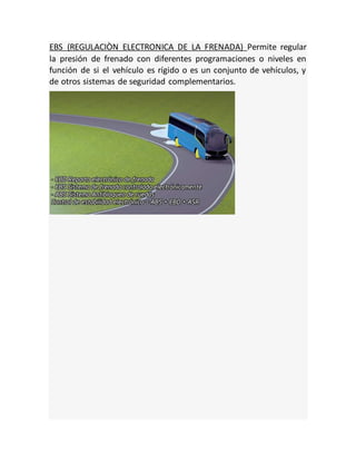 EBS (REGULACIÒN ELECTRONICA DE LA FRENADA) Permite regular
la presión de frenado con diferentes programaciones o niveles en
función de si el vehículo es rígido o es un conjunto de vehículos, y
de otros sistemas de seguridad complementarios.
 