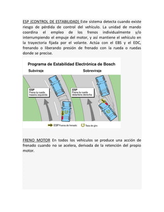 ESP (CONTROL DE ESTABILIDAD) Este sistema detecta cuando existe
riesgo de pérdida de control del vehículo. La unidad de mando
coordina el empleo de los frenos individualmente y/o
interrumpiendo el empuje del motor, y así mantiene el vehículo en
la trayectoria fijada por el volante. Actúa con el EBS y el EDC,
frenando o liberando presión de frenado con la rueda o ruedas
donde se precise.
FRENO MOTOR En todos los vehículos se produce una acción de
frenado cuando no se acelera, derivada de la retención del propio
motor.
 