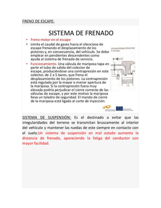 FRENO DE ESCAPE:
SISTEMA DE SUSPENSIÓN: Es el destinado a evitar que las
irregularidades del terreno se transmitan bruscamente al interior
del vehículo y mantener las ruedas de este siempre en contacto con
el suelo.Un sistema de suspensión en mal estado aumenta la
distancia de frenado, apareciendo la fatiga del conductor con
mayor facilidad.
 