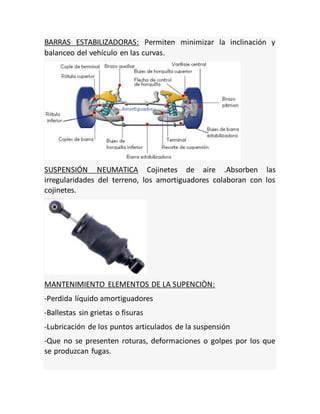 BARRAS ESTABILIZADORAS: Permiten minimizar la inclinación y
balanceo del vehículo en las curvas.
SUSPENSIÓN NEUMATICA Cojinetes de aire .Absorben las
irregularidades del terreno, los amortiguadores colaboran con los
cojinetes.
MANTENIMIENTO ELEMENTOS DE LA SUPENCIÒN:
-Perdida líquido amortiguadores
-Ballestas sin grietas o fisuras
-Lubricación de los puntos articulados de la suspensión
-Que no se presenten roturas, deformaciones o golpes por los que
se produzcan fugas.
 