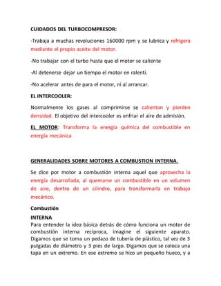 CUIDADOS DEL TURBOCOMPRESOR:
-Trabaja a muchas revoluciones 160000 rpm y se lubrica y refrigera
mediante el propio aceite del motor.
-No trabajar con el turbo hasta que el motor se caliente
-Al detenerse dejar un tiempo el motor en ralentí.
-No acelerar antes de para el motor, ni al arrancar.
EL INTERCOOLER:
Normalmente los gases al comprimirse se calientan y pierden
densidad. El objetivo del intercooler es enfriar el aire de admisión.
EL MOTOR: Transforma la energía química del combustible en
energía mecánica
GENERALIDADES SOBRE MOTORES A COMBUSTION INTERNA.
Se dice por motor a combustión interna aquel que aprovecha la
energía desarrollada, al quemarse un combustible en un volumen
de aire, dentro de un cilindro, para transformarla en trabajo
mecánico.
Combustión
INTERNA
Para entender la idea básica detrás de cómo funciona un motor de
combustión interna recíproca, imagine el siguiente aparato.
Digamos que se toma un pedazo de tubería de plástico, tal vez de 3
pulgadas de diámetro y 3 pies de largo. Digamos que se coloca una
tapa en un extremo. En ese extremo se hizo un pequeño hueco, y a
 