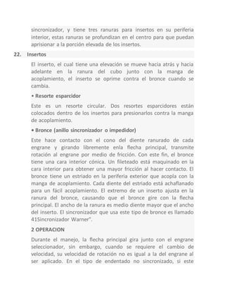 sincronizador, y tiene tres ranuras para insertos en su periferia
interior, estas ranuras se profundizan en el centro para que puedan
aprisionar a la porción elevada de los insertos.
22. Insertos
El inserto, el cual tiene una elevación se mueve hacia atrás y hacia
adelante en la ranura del cubo junto con la manga de
acoplamiento, el inserto se oprime contra el bronce cuando se
cambia.
• Resorte esparcidor
Este es un resorte circular. Dos resortes esparcidores están
colocados dentro de los insertos para presionarlos contra la manga
de acoplamiento.
• Bronce (anillo sincronizador o impedidor)
Este hace contacto con el cono del diente ranurado de cada
engrane y girando libremente enla flecha principal, transmite
rotación al engrane por medio de fricción. Con este fin, el bronce
tiene una cara interior cónica. Un fileteado está maquinado en la
cara interior para obtener una mayor fricción al hacer contacto. El
bronce tiene un estriado en la periferia exterior que acopla con la
manga de acoplamiento. Cada diente del estriado está achaflanado
para un fácil acoplamiento. El extremo de un inserto ajusta en la
ranura del bronce, causando que el bronce gire con la flecha
principal. El ancho de la ranura es medio diente mayor que el ancho
del inserto. El sincronizador que usa este tipo de bronce es llamado
41Sincronizador Warner".
2 OPERACION
Durante el manejo, la flecha principal gira junto con el engrane
seleccionador, sin embargo, cuando se requiere el cambio de
velocidad, su velocidad de rotación no es igual a la del engrane al
ser aplicado. En el tipo de endentado no sincronizado, si este
 