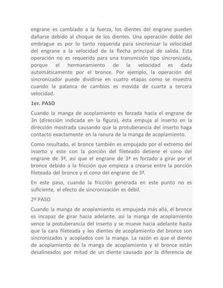 engrane es cambiado a la fuerza, los dientes del engrane pueden
dañarse debido al choque de los dientes. Una operación doble del
embrague es por lo tanto requerida para sincronizar la velocidad
del engrane a la velocidad de la flecha principal de salida. Esta
operación no es requerida para una transmisión tipo sincronizada,
porque el hermanamiento de la velocidad es dada
automáticamente por el bronce. Por ejemplo, la operación del
sincronizador puede dividirse en cuatro etapas como se muestra
cuando la palanca de cambios es movida de cuarta a tercera
velocidad.
1er. PASO
Cuando la manga de acoplamiento es forzada hacia el engrane de
3n (dirección indicada en la figura), ésta empuja al inserto en la
dirección mostrada causando que la protuberancia del inserto haga
contacto exactamente en la ranura de la manga de acoplamiento.
Como resultado, el bronce también es empujado por el extremo del
inserto y este con la porción del fileteado detiene el cono del
engrane de 3ª, así que el engrane de 3ª es forzado a girar por el
bronce debido a la fricción que empieza a crearse entre la porción
fileteada del bronce y el cono del engrane de 3ª.
En este paso, cuando la fricción generada en este punto no es
suficiente, el efecto de sincronización es débil.
2º PASO
Cuando la manga de acoplamiento es empujada más allá, el bronce
es incapaz de girar hacia adelante, así la manga de acoplamiento
vence la protuberancia del inserto y se mueve hacia adelante hasta
que la cara fileteada y los dientes de acoplamiento del bronce son
sincronizados y acoplados con la manga. La razón es que el diente
de acoplamiento de la manga de acoplamiento y el bronce están
desalineados por mitad de un diente causado por la diferencia de
 