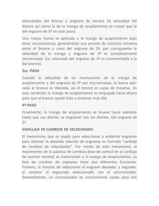 velocidades del bronce y engrane de tercera (la velocidad del
bronce así como la de la manga de acoplamiento es mayor que la
del engrane de 3ª en este paso).
Una mayor fuerza es aplicada a la manga de acoplamiento bajo
estas circunstancias, generándose una presión de contacto extrema
entre el bronce y cono del engrane de 3ª; por consiguiente la
velocidad de la manga y engrane de 3ª es completamente
sincronizada. (La velocidad del engrane de 3ª es incrementada a la
del bronce).
3er. PASO
Cuando la velocidad de las revoluciones de la manga de
acoplamiento y del engrane de 3ª son sincronizadas, la fuerza apli-
cada al bronce es liberada, así el bronce es capaz de moverse. En
esta condición la manga de acoplamiento es empujada hacia afuera
para que el bronce quede listo a moverse más allá.
4º PASO
Finalmente, la manga de acoplamiento se mueve hacia adelante
hasta que sus dientes se engranan con los dientes. Del engrane de
3ª.
VARILLAJE DE CAMBIOS DE VELOCIDADES
El mecanismo que es usado para seleccionar y endentar engranes
para obtener la deseada relación de engranes es llamado "varillaje
de cambios de velocidades". Por medio de este mecanismo, el
movimiento de la palanca de cambios (leva de control en el varillaje
de control remoto) es transmitido a la manga de acoplamiento. La
leva de cambios de engranes tiene dos diferentes funciones.
Primera, la función de seleccionar el engrane deseado; y segundo,
el cambiar el engranaje seleccionado con el sincronizador.
Generalmente, un sincronizador es comúnmente usado para dos
 