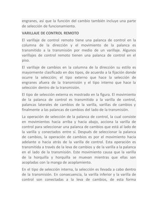 engranes, así que la función del cambio también incluye una parte
de selección de funcionamiento.
VARILLAJE DE CONTROL REMOTO
El varillaje de control remoto tiene una palanca de control en la
columna de la dirección y el movimiento de la palanca es
transmitido a la transmisión por medio de un varillaje. Algunos
varillajes de control remoto tienen una palanca de control en el
piso.
El varillaje de cambios en la columna de la dirección su estilo es
mayormente clasificado en dos tipos, de acuerdo a la fijación donde
ocurre la selección; el tipo externo que hace la selección de
engranes afuera de la transmisión y el tipo interno que hace la
selección dentro de la transmisión.
El tipo de selección externa es mostrado en la figura. El movimiento
de la palanca de control es transmitido a la varilla de control,
palancas laterales de cambios de la varilla, varillas de cambios y
finalmente a las palancas de cambios del lado de la transmisión.
La operación de selección de la palanca de control, la cual consiste
en movimientos hacia arriba y hacia abajo, acciona la varilla de
control para seleccionar una palanca de cambios que está al lado de
la varilla y conectados entre sí. Después de seleccionar la palanca
de cambios, la operación de cambios es por el movimiento hacia
adelante o hacia atrás de la varilla de control. Esta operación es
transmitida a través de la leva de cambios y de la varilla a la palanca
en el lado de la transmisión. Este movimiento causa que la varilla
de la horquilla y horquilla se muevan mientras que ellas son
acopladas con la manga de acoplamiento.
En el tipo de selección interna, la selección es llevada a cabo dentro
de la transmisión. En consecuencia, la varilla inferior y la varilla de
control son conectadas a la leva de cambios, de esta forma
 