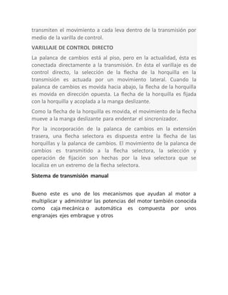 transmiten el movimiento a cada leva dentro de la transmisión por
medio de la varilla de control.
VARILLAJE DE CONTROL DIRECTO
La palanca de cambios está al piso, pero en la actualidad, ésta es
conectada directamente a la transmisión. En ésta el varillaje es de
control directo, la selección de la flecha de la horquilla en la
transmisión es actuada por un movimiento lateral. Cuando la
palanca de cambios es movida hacia abajo, la flecha de la horquilla
es movida en dirección opuesta. La flecha de la horquilla es fijada
con la horquilla y acoplada a la manga deslizante.
Como la flecha de la horquilla es movida, el movimiento de la flecha
mueve a la manga deslizante para endentar el sincronizador.
Por la incorporación de la palanca de cambios en la extensión
trasera, una flecha selectora es dispuesta entre la flecha de las
horquillas y la palanca de cambios. El movimiento de la palanca de
cambios es transmitido a la flecha selectora, la selección y
operación de fijación son hechas por la leva selectora que se
localiza en un extremo de la flecha selectora.
Sistema de transmisión manual
Bueno este es uno de los mecanismos que ayudan al motor a
multiplicar y administrar las potencias del motor también conocida
como caja mecánica o automática es compuesta por unos
engranajes ejes embrague y otros
 