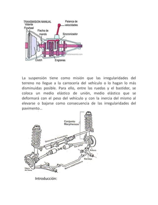 La suspensión tiene como misión que las irregularidades del
terreno no llegue a la carrocería del vehículo o lo hagan lo más
disminuidas posible. Para ello, entre las ruedas y el bastidor, se
coloca un medio elástico de unión, medio elástico que se
deformará con el peso del vehículo y con la inercia del mismo al
elevarse o bajarse como consecuencia de las irregularidades del
pavimento…
Introducción:
 