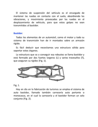 El sistema de suspensión del vehículo es el encargado de
mantener las ruedas en contacto con el suelo, absorbiendo las
vibraciones, y movimiento provocados por las ruedas en el
desplazamiento de vehículo, para que estos golpes no sean
transmitidos al bastidor.
Bastidor:
Todos los elementos de un automóvil, como el motor y todo su
sistema de transmisión han de ir montados sobre un armazón
rígido.
Es fácil deducir que necesitamos una estructura sólida para
soportar estos órganos.
La estructura que va a conseguir esa robustez se llama bastidor y
está formado por dos fuertes largeros (L) y varios travesaños (T),
que aseguran su rigidez (Fig. 1).
Fig. 1.
Hoy en día en la fabricación de turismos se emplea el sistema de
auto bastidor, llamado también carrocería auto portante o
monocasco, en el cual la carrocería y el bastidor forman un solo
conjunto (Fig. 2).
 
