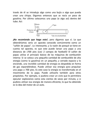 través de él se introdujo algo como una bujía o algo que pueda
crear una chispa. Digamos entonces que se rocía un poco de
gasolina. Por último colocamos una papa (o algo así) dentro del
tubo. Así:
¡No recomiendo que haga esto!, pero digamos que sí. Lo que
obtendríamos sería un aparato conocido comúnmente como un
"cañón de papas". Lo interesante, y la razón de porqué se tiene en
cuenta tal aparato, es que este puede lanzar una papa a una
distancia de ¡700 pies (casi 2 campos de football)! El cañón de
papas utiliza el principio básico de las máquinas de combustión
interna: Si se coloca una pequeña cantidad de combustible de alta
energía (como la gasolina) en un pequeño, y cerrado espacio y lo
enciende, una increíble cantidad de energía es despedida en forma
de gas expandiéndose. Puede utilizar esa energía para propulsar
una papa a 700 pies. Es este caso la energía es transformada en el
movimiento de la papa. Puede utilizarlo también para otros
propósitos. Por ejemplo, si pudiera crear un ciclo que le permitiera
ejecutar explosiones como esta cientos de veces por minuto, y si
pudiera utilizar esa energía de manera eficiente, lo que ha obtenido
es la idea del motor de un auto.
 