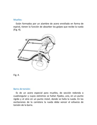 Muelles:
Están formados por un alambre de acero enrollado en forma de
espiral, tienen la función de absorber los golpes que recibe la rueda
(Fig. 4).
Fig. 4.
Barra de torsión:
Es de un acero especial para muelles, de sección redonda o
cuadrangular y cuyos extremos se hallan fijados, uno, en un punto
rígido y el otro en un punto móvil, donde se halla la rueda. En las
oscilaciones de la carretera la rueda debe vencer el esfuerzo de
torsión de la barra.
 