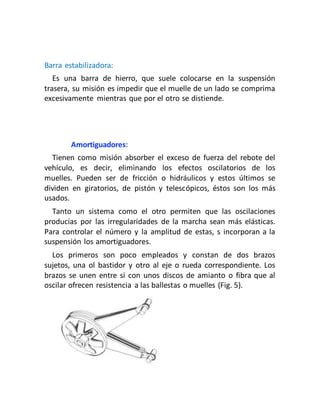 Barra estabilizadora:
Es una barra de hierro, que suele colocarse en la suspensión
trasera, su misión es impedir que el muelle de un lado se comprima
excesivamente mientras que por el otro se distiende.
Amortiguadores:
Tienen como misión absorber el exceso de fuerza del rebote del
vehículo, es decir, eliminando los efectos oscilatorios de los
muelles. Pueden ser de fricción o hidráulicos y estos últimos se
dividen en giratorios, de pistón y telescópicos, éstos son los más
usados.
Tanto un sistema como el otro permiten que las oscilaciones
producías por las irregularidades de la marcha sean más elásticas.
Para controlar el número y la amplitud de estas, s incorporan a la
suspensión los amortiguadores.
Los primeros son poco empleados y constan de dos brazos
sujetos, una ol bastidor y otro al eje o rueda correspondiente. Los
brazos se unen entre si con unos discos de amianto o fibra que al
oscilar ofrecen resistencia a las ballestas o muelles (Fig. 5).
 
